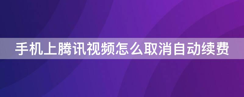 手机上腾讯视频怎么取消自动续费 手机上腾讯视频怎么取消自动续费该怎么做