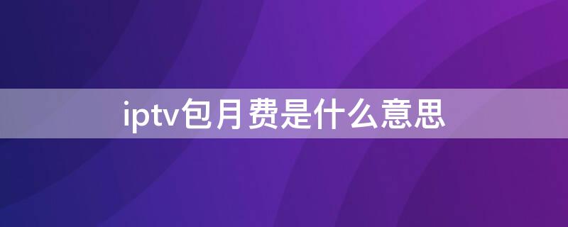 iptv包月费是什么意思 iptv包月-包月费110.00