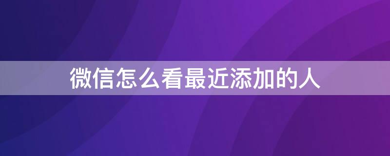 微信怎么看最近添加的人（微信怎么看最近添加的人,新的朋友记录已删除）