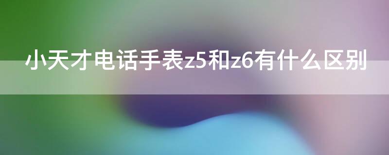 小天才电话手表z5和z6有什么区别 小天才电话手表z5和z6哪个好