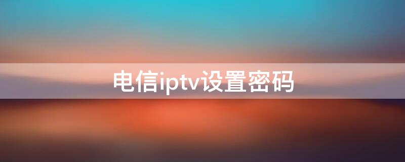 电信iptv设置密码（中国电信iptv设置密码）