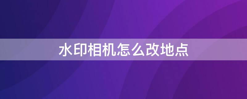 水印相机怎么改地点（水印相机如何修改地点位置）