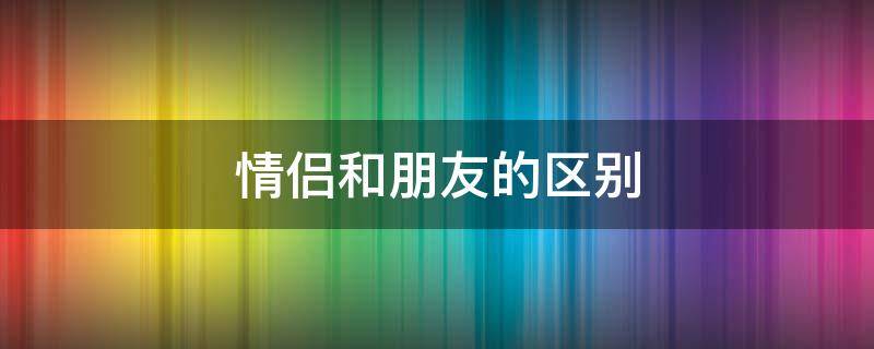 情侣和朋友的区别 情侣和朋友的区别 知乎