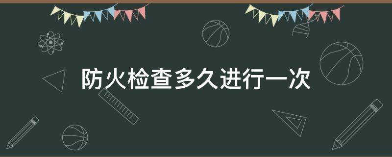 防火检查多久进行一次（单位防火检查多久检查一次）