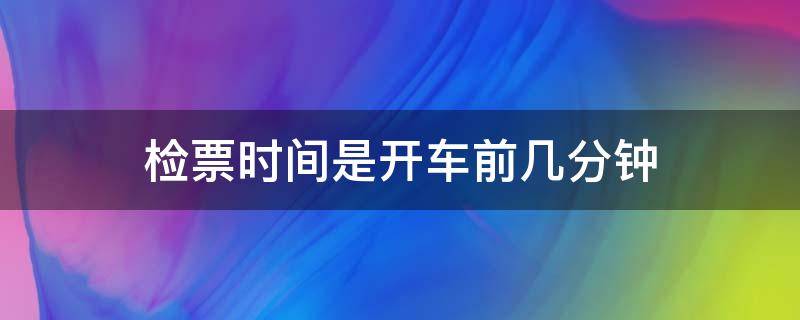 检票时间是开车前几分钟（火车检票时间在开车前多少分钟）