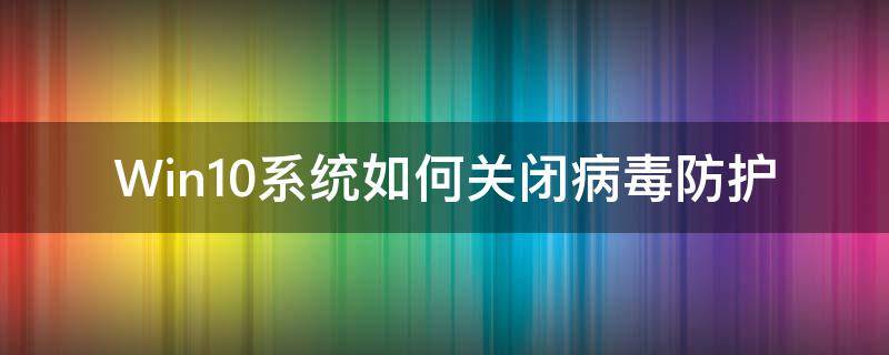 Win10系统如何关闭病毒防护 win10系统怎么关闭病毒防护