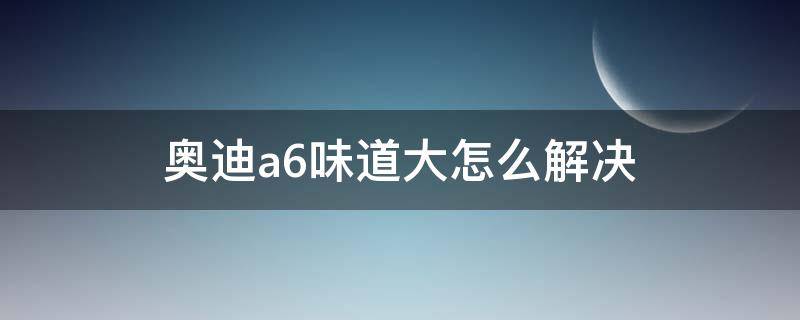 奥迪a6味道大怎么解决（奥迪a6异味很重）