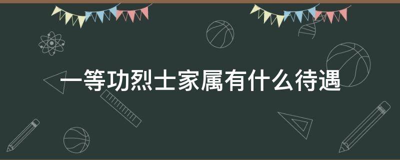 一等功烈士家属有什么待遇（一等功臣子女有什么待遇）