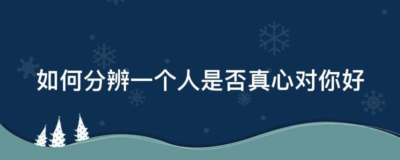 如何分辨一个人是否真心对你好（如何分辨一个人是否真心对你好的表现）