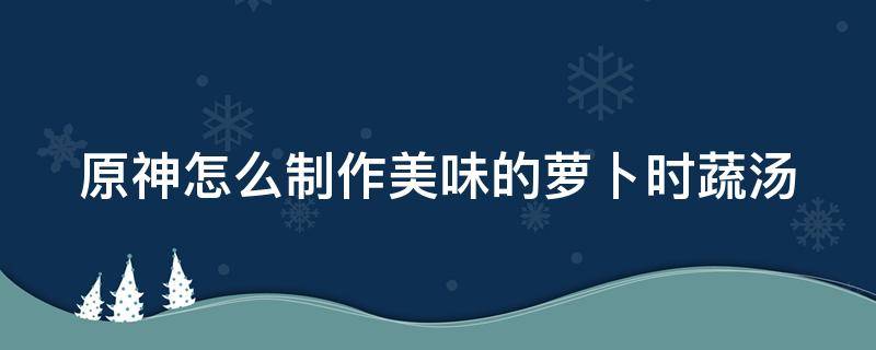 原神怎么制作美味的萝卜时蔬汤（原神萝卜时蔬汤萝卜怎么获得）