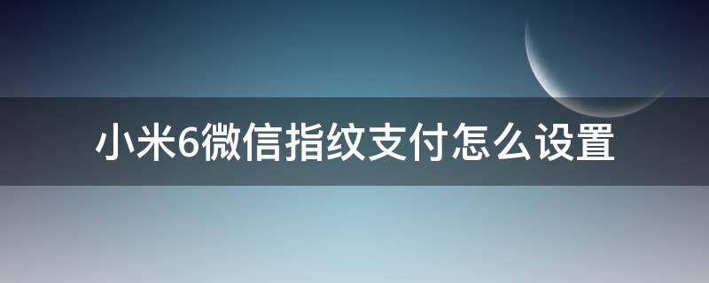 小米6微信指纹支付怎么设置 小米手机微信怎么设置指纹支付功能