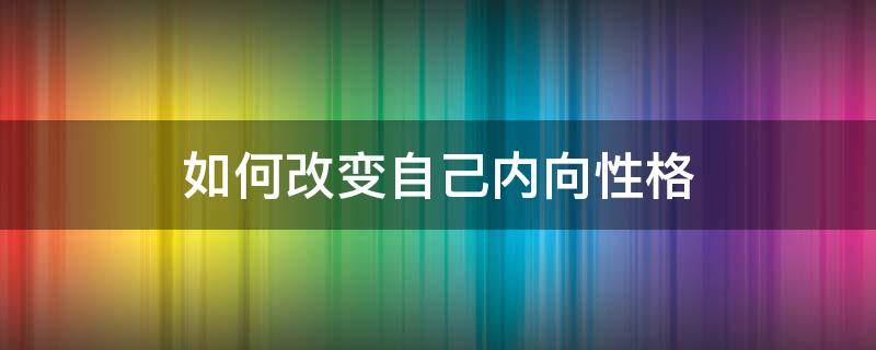 如何改变自己内向性格（如何改变内向的性格）