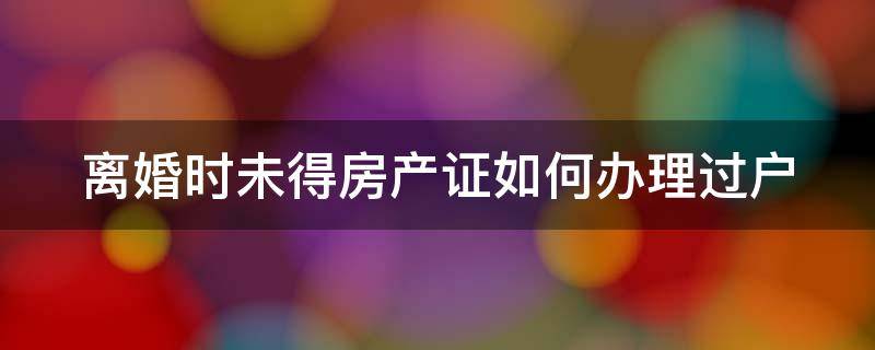 离婚时未得房产证如何办理过户 离婚时未得房产证如何办理过户