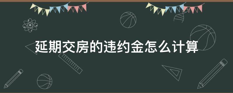 延期交房的违约金怎么计算（延期交房违约金从什么时候开始计算）