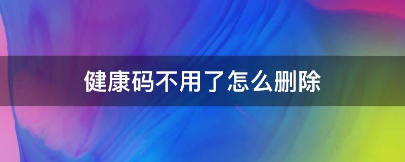 健康码不用了怎么删除（健康码不可以删除吗）