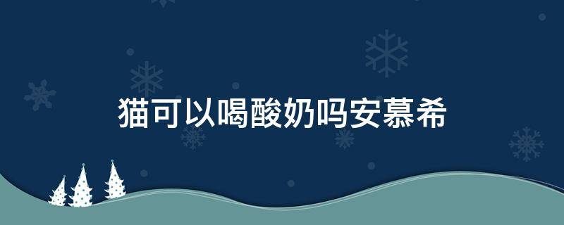 猫可以喝酸奶吗安慕希 猫咪可以喝安慕希酸奶嘛