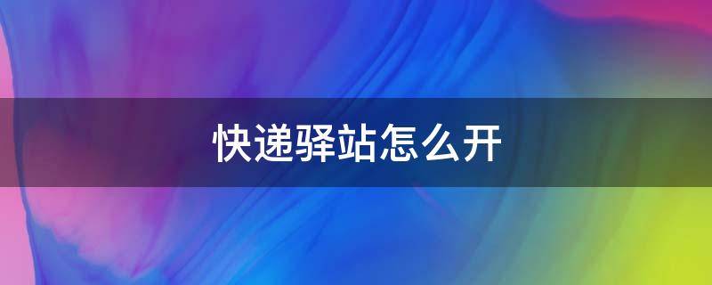 快递驿站怎么开 快递驿站怎么开 需要什么条件