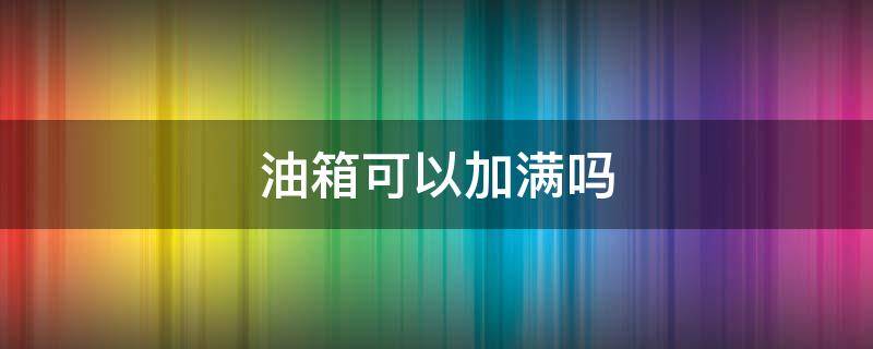 油箱可以加满吗（汽车油箱可以加满吗）