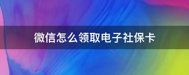 微信怎么领取电子社保卡 老人没有微信怎么领取电子社保卡