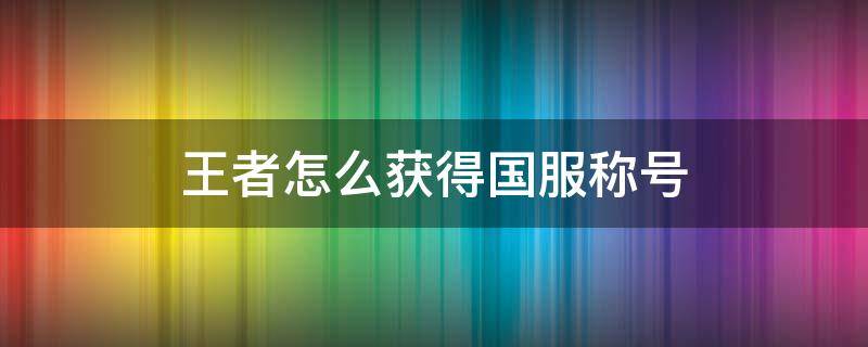 王者怎么获得国服称号（王者荣耀怎么拿到国服称号）