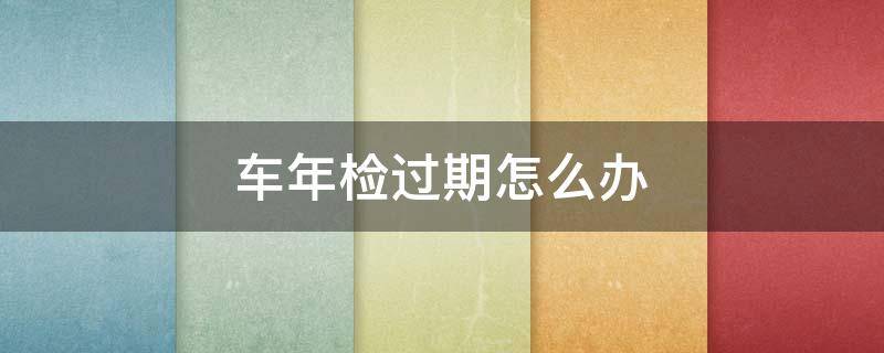 车年检过期怎么办（2022年车年检过期怎么办）