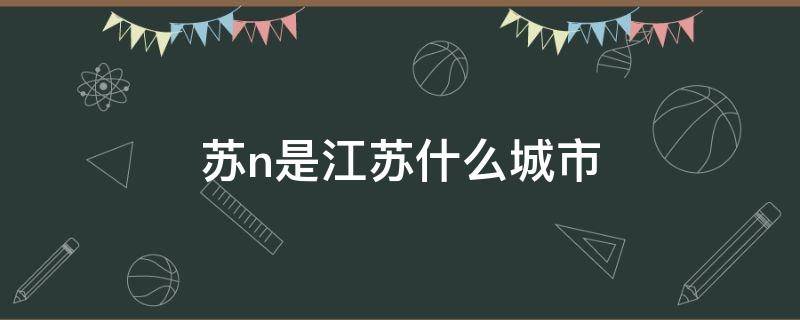 苏n是江苏什么城市（苏n是江苏什么城市的车牌号）