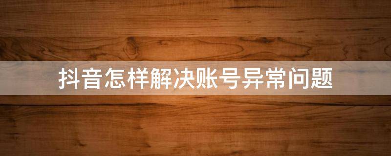 抖音怎样解决账号异常问题 抖音账号异常怎么回事