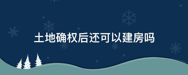 土地确权后还可以建房吗（有土地确权证的能不能建房）