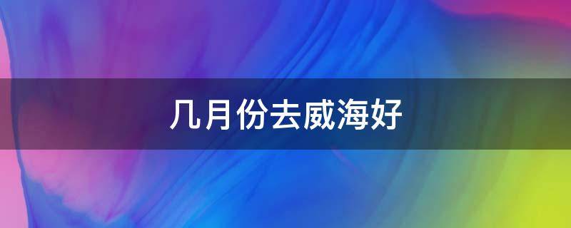 几月份去威海好 什么时候去威海比较好