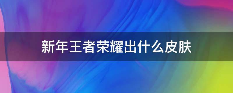 新年王者荣耀出什么皮肤（新年王者荣耀出什么皮肤2021）