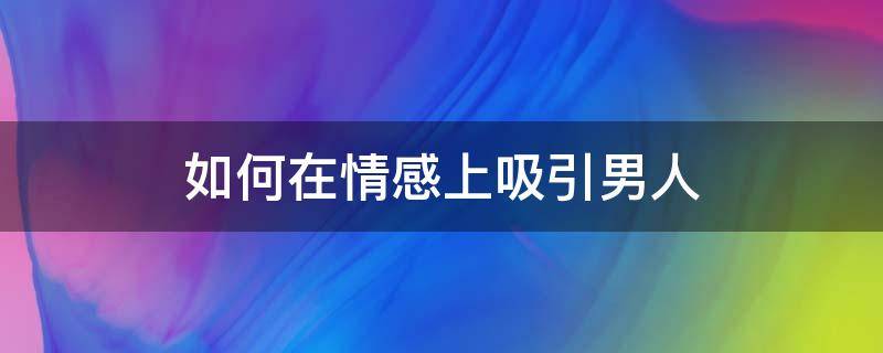 如何在情感上吸引男人（怎么样才能吸引男人的心）