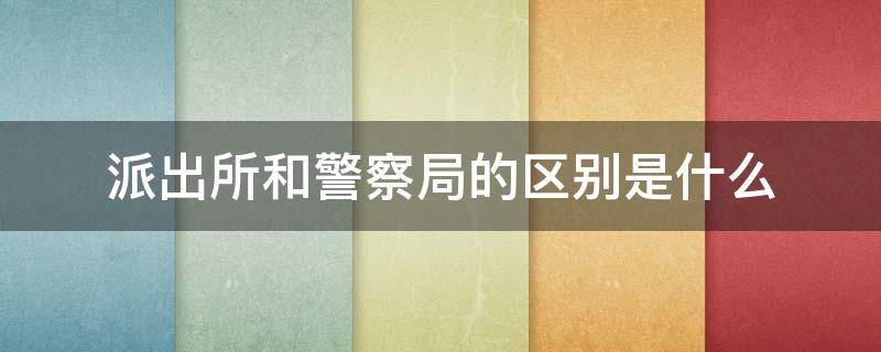 派出所和警察局的区别是什么 公安局派出所和警察局有什么区别?