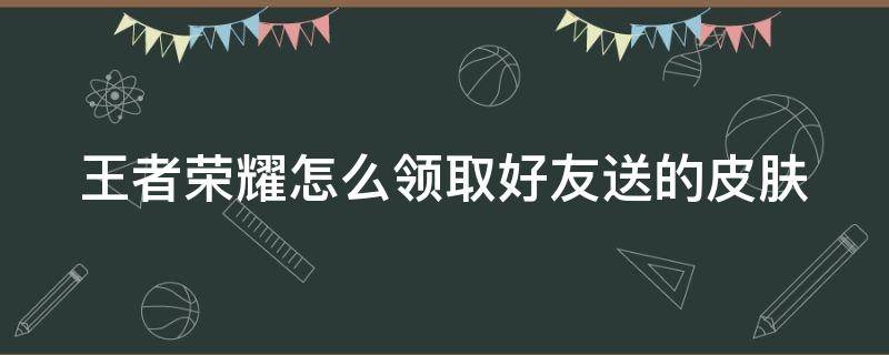 王者荣耀怎么领取好友送的皮肤（王者荣耀怎么领取好友送的皮肤啊）