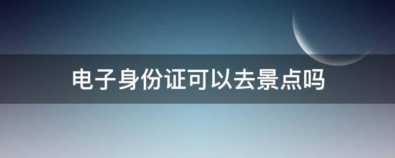 电子身份证可以去景点吗（景点可以使用电子身份证吗）