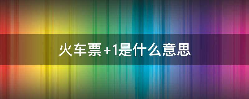 火车票+1是什么意思 火车票有一个+1是什么意思