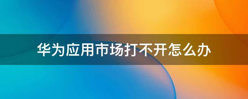 华为应用市场打不开怎么办 华为应用市场打不开怎么办 平板