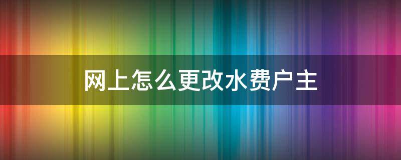 网上怎么更改水费户主 网上怎么更改水费户主名字二手房