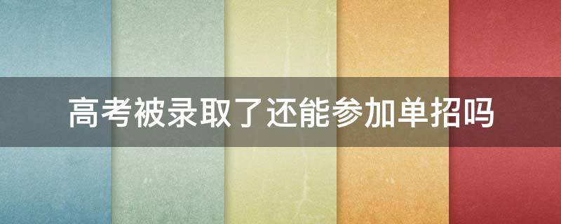 高考被录取了还能参加单招吗（单招被录取了还可以参加高考吗）