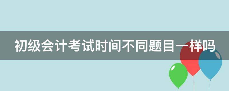 初级会计考试时间不同题目一样吗