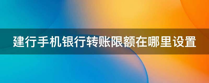 建行手机银行转账限额在哪里设置（建行手机银行转账限额设置怎么打不开）