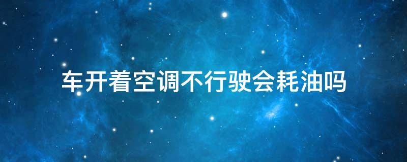 车开着空调不行驶会耗油吗（车子开空调不行驶耗油吗）