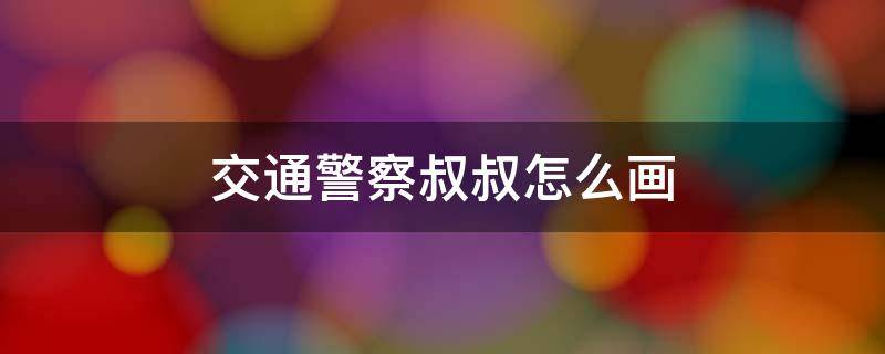 交通警察叔叔怎么画 交通安全的警察叔叔怎么画