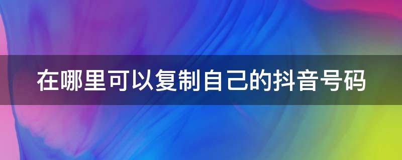 在哪里可以复制自己的抖音号码 在哪里可以复制自己的抖音号码信息