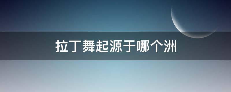 拉丁舞起源于哪个洲（拉丁舞起源于什么洲）