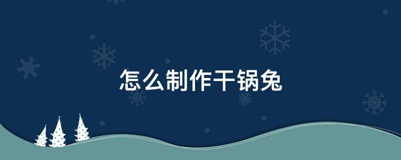 怎么制作干锅兔 干锅兔制作方法