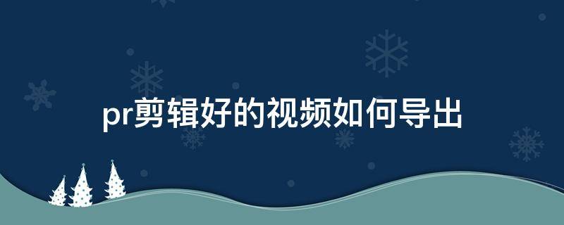 pr剪辑好的视频如何导出（pr剪辑好的视频如何导出到手机）