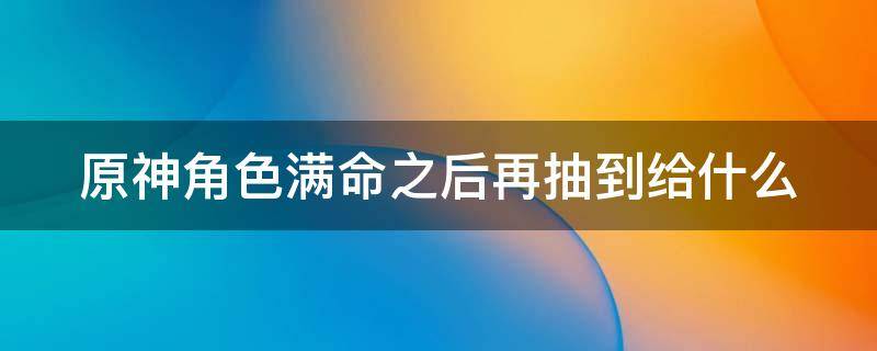 原神角色满命之后再抽到给什么 原神号怎样算废了