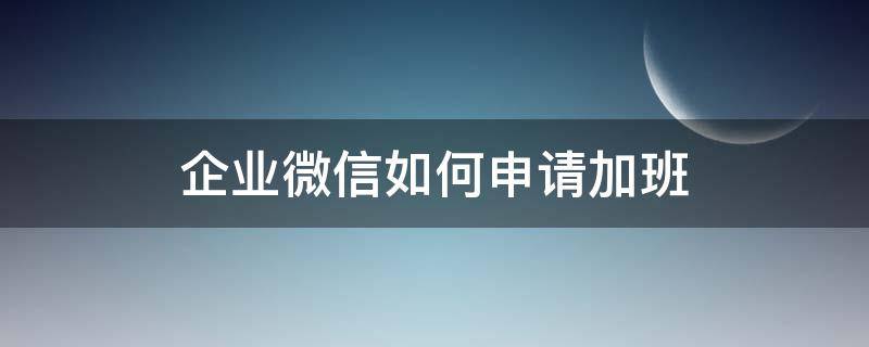 企业微信如何申请加班 企业微信申请加班需要打卡吗