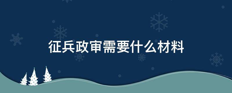 征兵政审需要什么材料（征兵需要政审审查要审些什么东西）