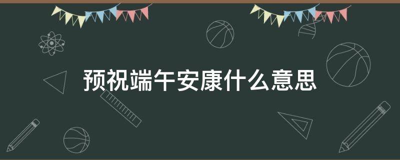 预祝端午安康什么意思（端午安康是祝福吗）